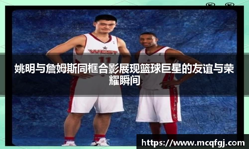 姚明与詹姆斯同框合影展现篮球巨星的友谊与荣耀瞬间